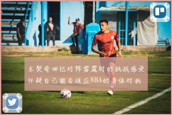 东契奇回忆对阵雷霆时的挑战感受怀疑自己能否适应NBA的身体对抗