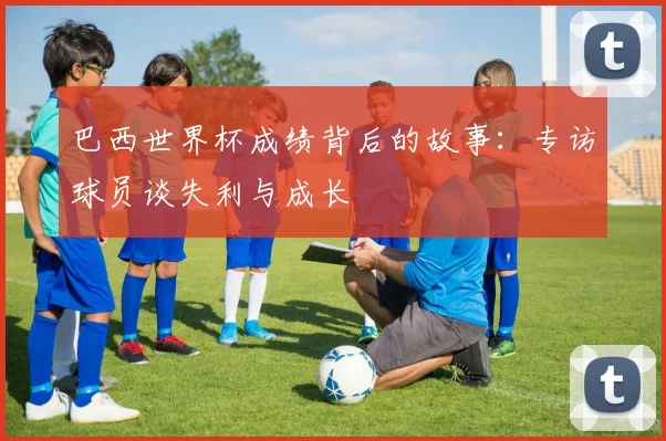 巴西世界杯成绩背后的故事：专访球员谈失利与成长