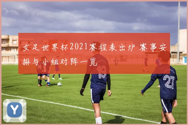 女足世界杯2021赛程表出炉 赛事安排与小组对阵一览