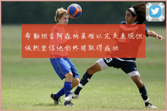 希勒坦言阿森纳虽难以完美表现但依然坚信他们终将取得成功