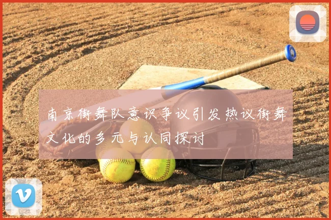 南京街舞队意识争议引发热议街舞文化的多元与认同探讨