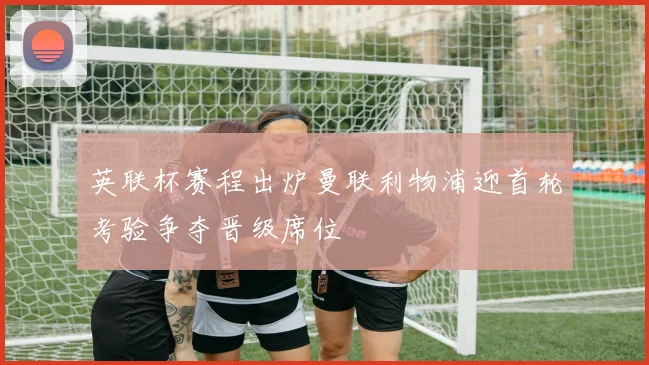 英联杯赛程出炉曼联利物浦迎首轮考验争夺晋级席位