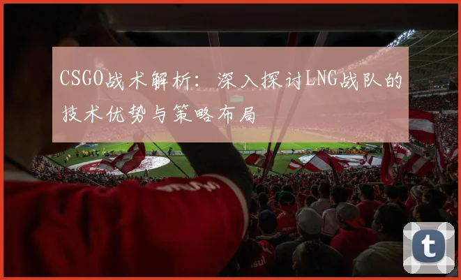 CSGO战术解析：深入探讨LNG战队的技术优势与策略布局