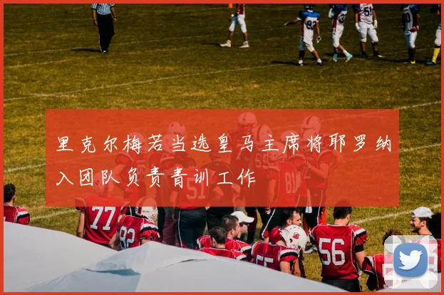 里克尔梅若当选皇马主席将耶罗纳入团队负责青训工作