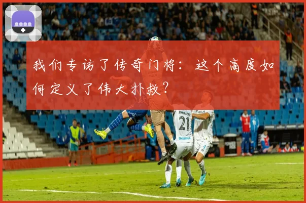 我们专访了传奇门将：这个高度如何定义了伟大扑救？