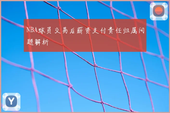 NBA球员交易后薪资支付责任归属问题解析