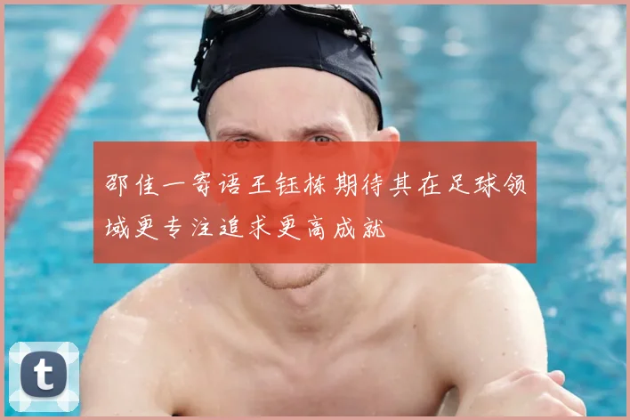 邵佳一寄语王钰栋期待其在足球领域更专注追求更高成就