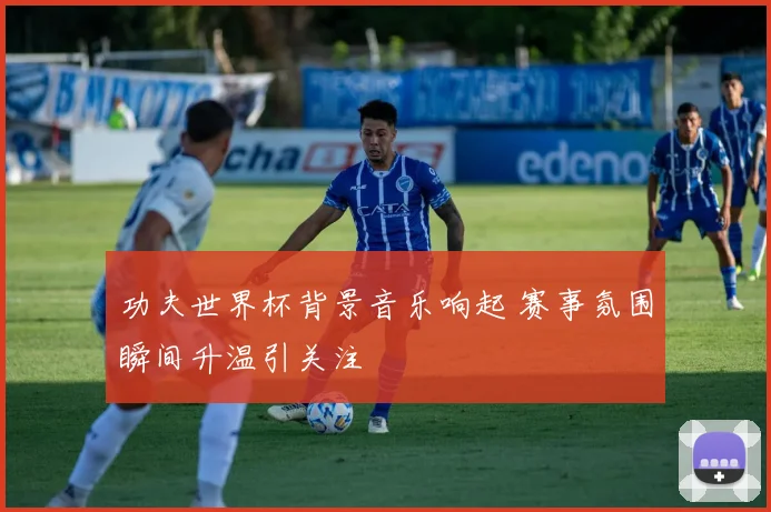 功夫世界杯背景音乐响起 赛事氛围瞬间升温引关注